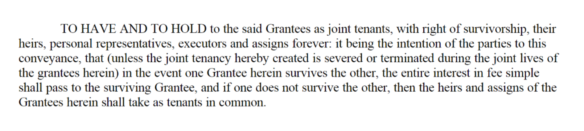 Sample deed clause. "TO HAVE AND TO HOLD to the said Grantees as joint tenants, with right of survivorship, their heirs, personal representatives, executors and assigns forever: it being the intention of the parties to this conveyance, that (unless the joint tenancy hereby created is severed or terminated during the joint lives of the grantees herein) in the event one Grantee herein survives the other, the entire interest in fee simple shall pass to the surviving Grantee, and if one does not survive the other, then the heirs and assigns of the Grantees herein shall take as tenants in common."