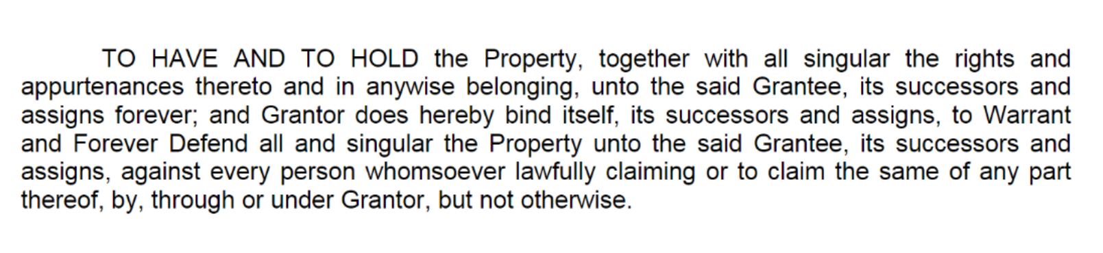 Sample deed clause. "TO HAVE AND TO HOLD the Property, together with all singular the rights and appurtenances thereto and in anywise belonging, unto the said Grantee, its successors and assigns forever; and Grantor does hereby bind itself, its successors and assigns, to Warrant and Forever Defend all and singular the Property unto the said Grantee, its successors and assigns, against every person whomsoever lawfully claiming or to claim the same of any part thereof, by, through or under Grantor, but not otherwise."